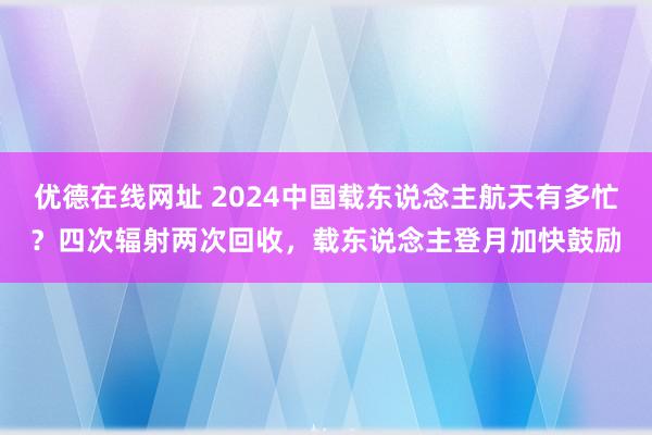 优德在线网址 2024中国载东说念主航天有多忙？四次辐射两次回收，载东说念主登月加快鼓励