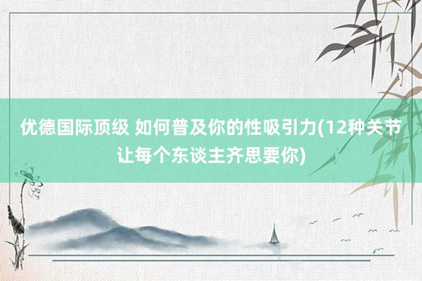 优德国际顶级 如何普及你的性吸引力(12种关节让每个东谈主齐思要你)